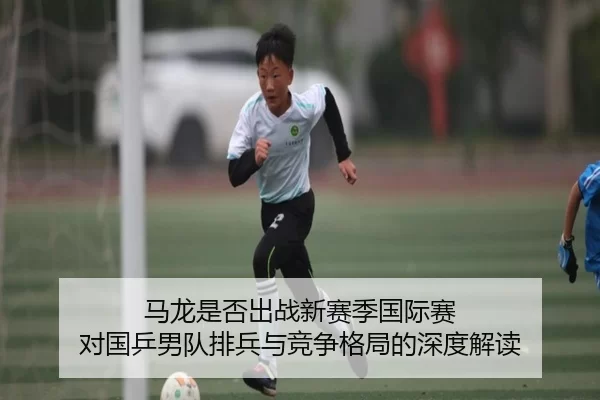 马龙是否出战新赛季国际赛 对国乒男队排兵与竞争格局的深度解读